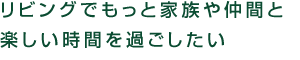 リビングでもっと家族や仲間と楽しい時間を過ごしたい。